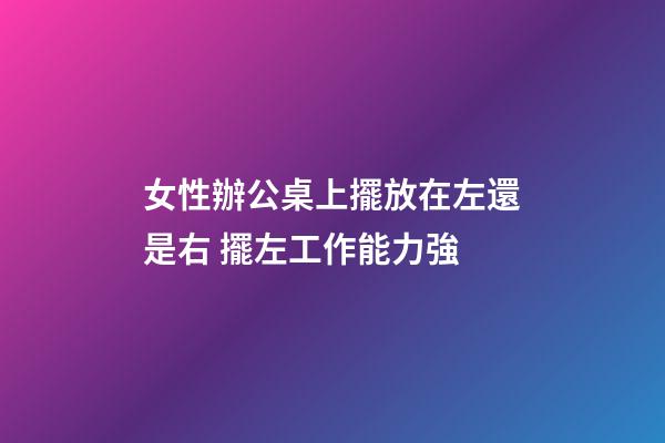 女性辦公桌上擺放在左還是右 擺左工作能力強